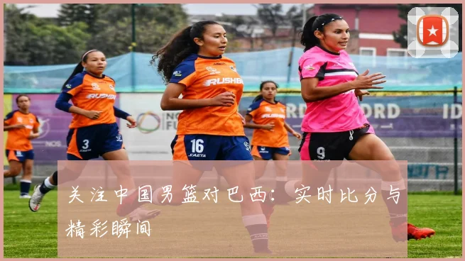 关注中国男篮对巴西：实时比分与精彩瞬间
