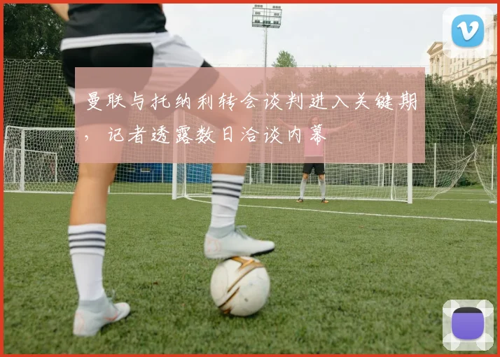 曼联与托纳利转会谈判进入关键期，记者透露数日洽谈内幕