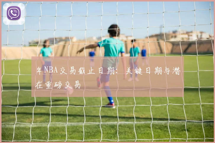 年NBA交易截止日期：关键日期与潜在重磅交易