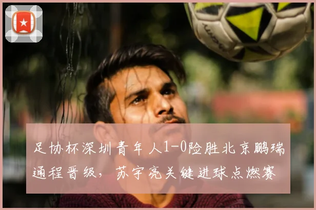 足协杯深圳青年人1-0险胜北京鹏瑞通程晋级,苏宇亮关键进球点燃赛场