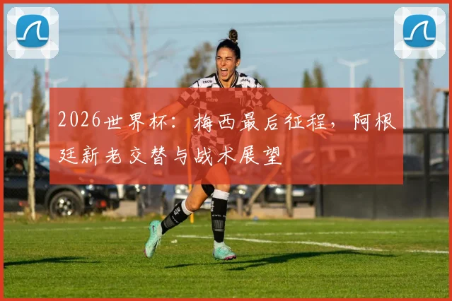 2026世界杯：梅西最后征程，阿根廷新老交替与战术展望