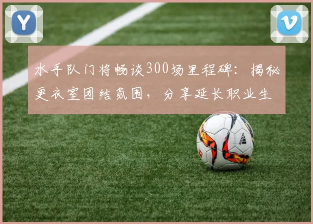 水手队门将畅谈300场里程碑：揭秘更衣室团结氛围，分享延长职业生涯的独家心得