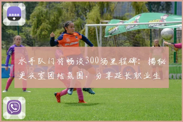 水手队门将畅谈300场里程碑:揭秘更衣室团结氛围,分享延长职业生涯的独家心得