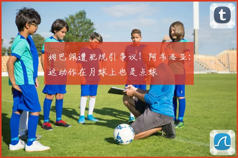 姆巴佩遭犯规引争议!阿韦洛亚:这动作在月球上也是点球