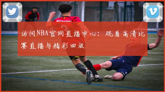 访问NBA官网直播中心：观看高清比赛直播与精彩回放