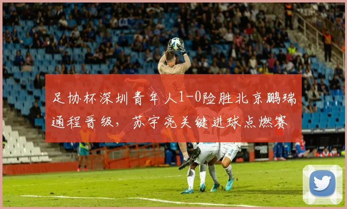 足协杯深圳青年人1-0险胜北京鹏瑞通程晋级，苏宇亮关键进球点燃赛场