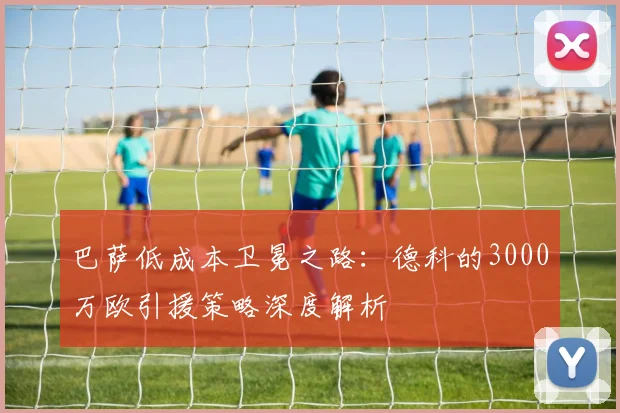 巴萨低成本卫冕之路：德科的3000万欧引援策略深度解析