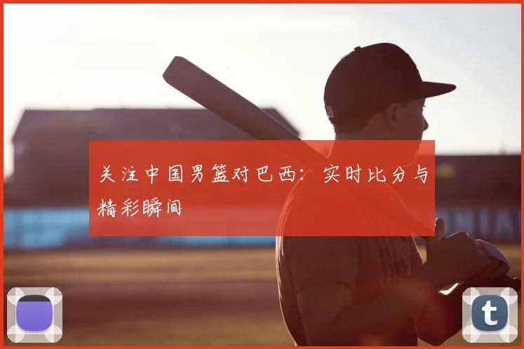 关注中国男篮对巴西:实时比分与精彩瞬间